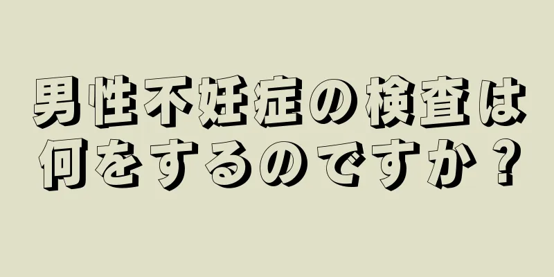男性不妊症の検査は何をするのですか？