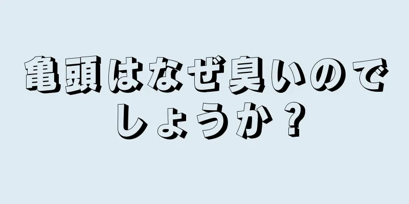 亀頭はなぜ臭いのでしょうか？