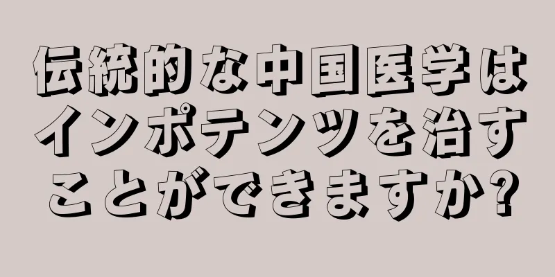 伝統的な中国医学はインポテンツを治すことができますか?