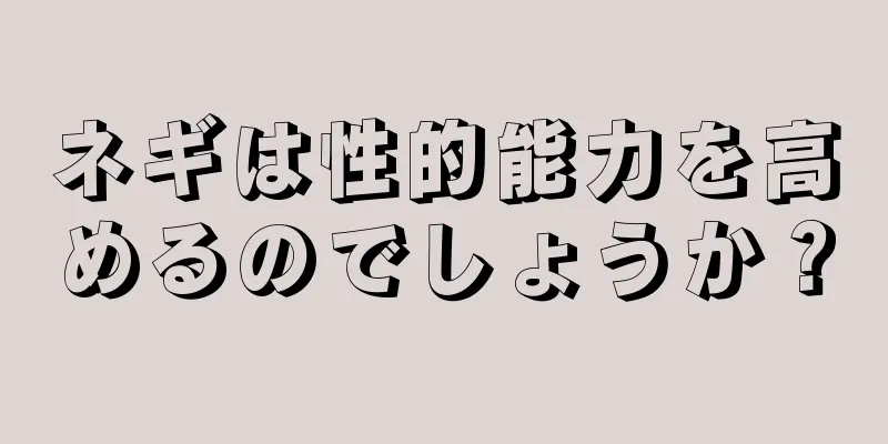 ネギは性的能力を高めるのでしょうか？
