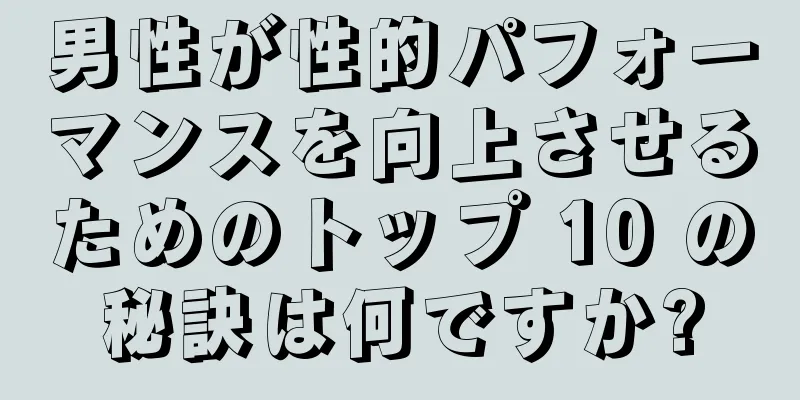 男性が性的パフォーマンスを向上させるためのトップ 10 の秘訣は何ですか?