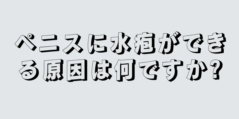 ペニスに水疱ができる原因は何ですか?