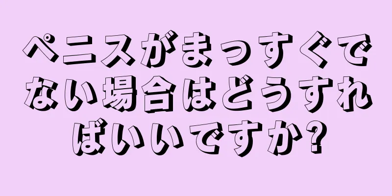 ペニスがまっすぐでない場合はどうすればいいですか?