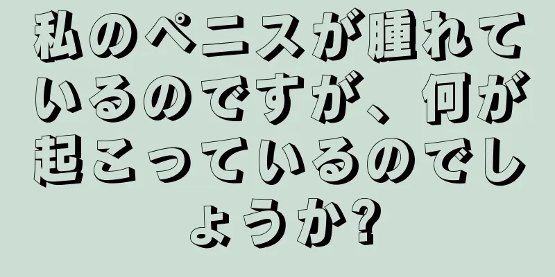 私のペニスが腫れているのですが、何が起こっているのでしょうか?