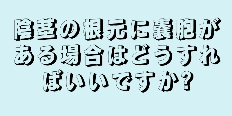 陰茎の根元に嚢胞がある場合はどうすればいいですか?