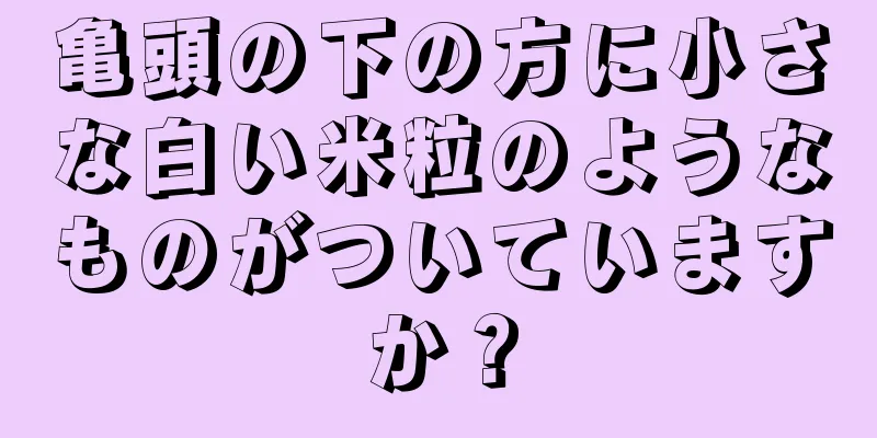 亀頭の下の方に小さな白い米粒のようなものがついていますか？