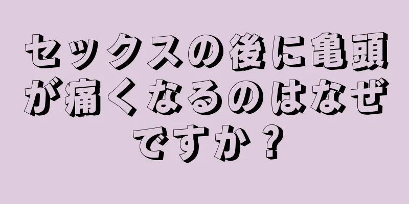 セックスの後に亀頭が痛くなるのはなぜですか？
