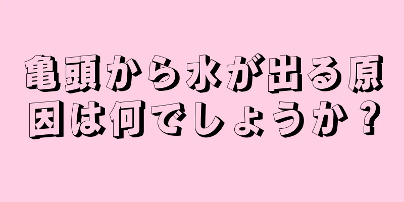 亀頭から水が出る原因は何でしょうか？
