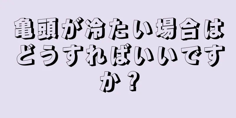 亀頭が冷たい場合はどうすればいいですか？