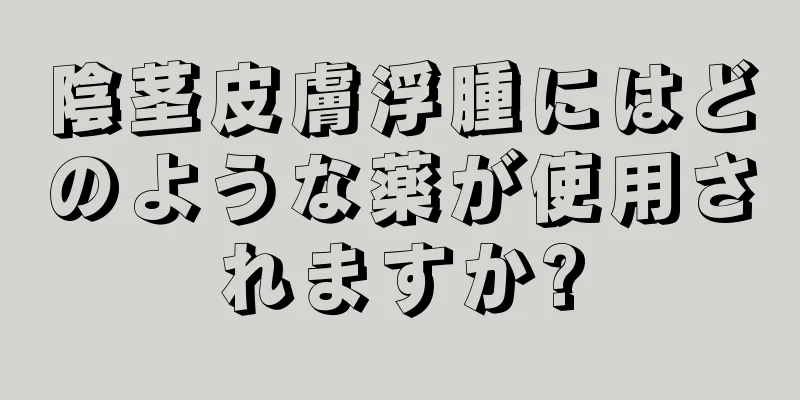 陰茎皮膚浮腫にはどのような薬が使用されますか?