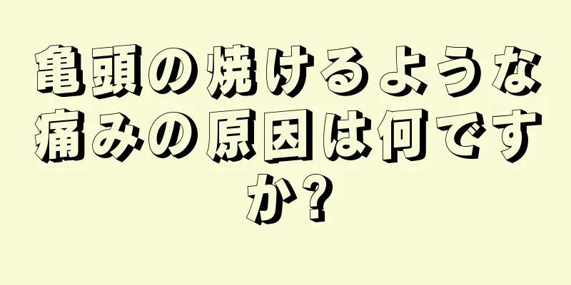亀頭の焼けるような痛みの原因は何ですか?