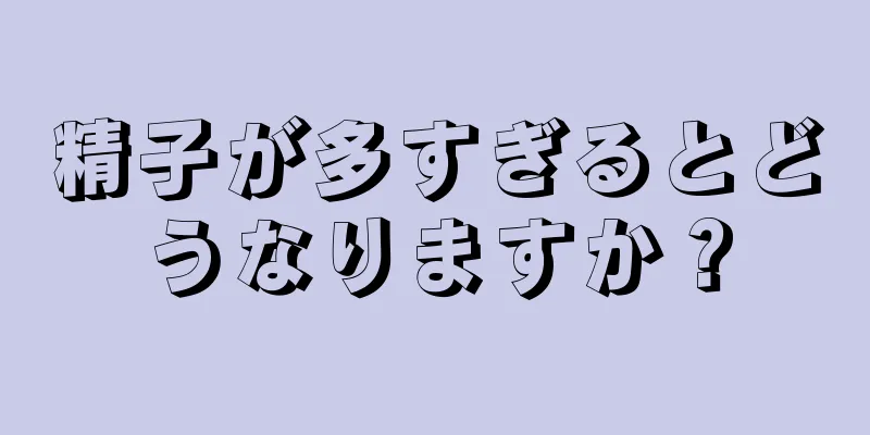 精子が多すぎるとどうなりますか？