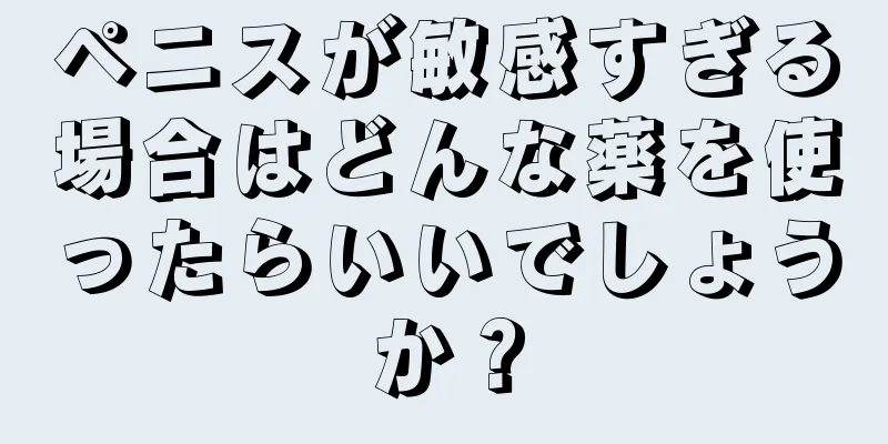 ペニスが敏感すぎる場合はどんな薬を使ったらいいでしょうか？