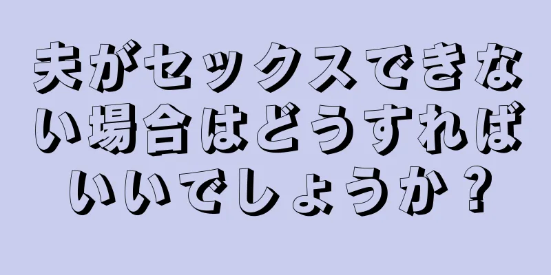夫がセックスできない場合はどうすればいいでしょうか？