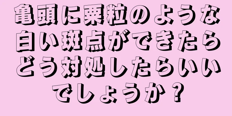 亀頭に粟粒のような白い斑点ができたらどう対処したらいいでしょうか？