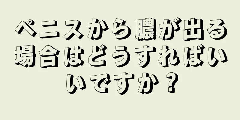 ペニスから膿が出る場合はどうすればいいですか？
