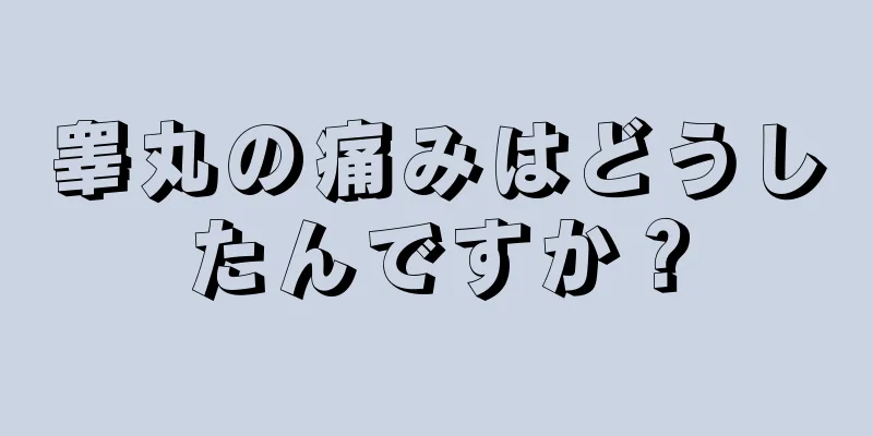 睾丸の痛みはどうしたんですか？