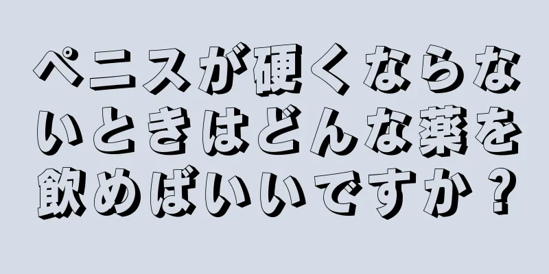 ペニスが硬くならないときはどんな薬を飲めばいいですか？