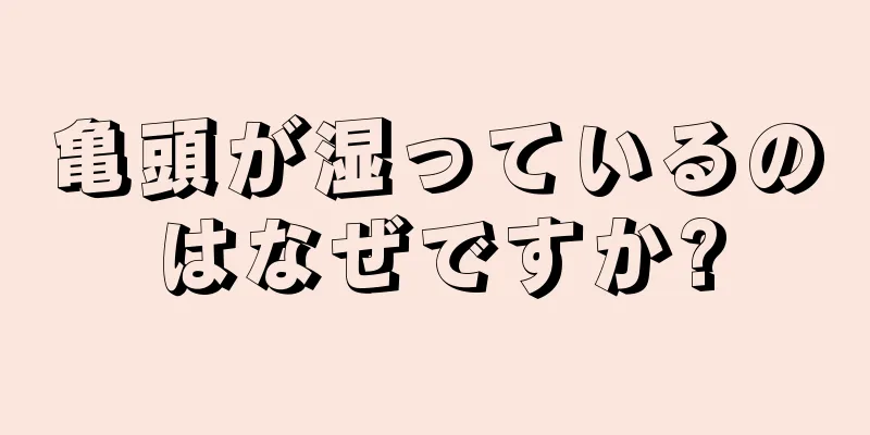 亀頭が湿っているのはなぜですか?