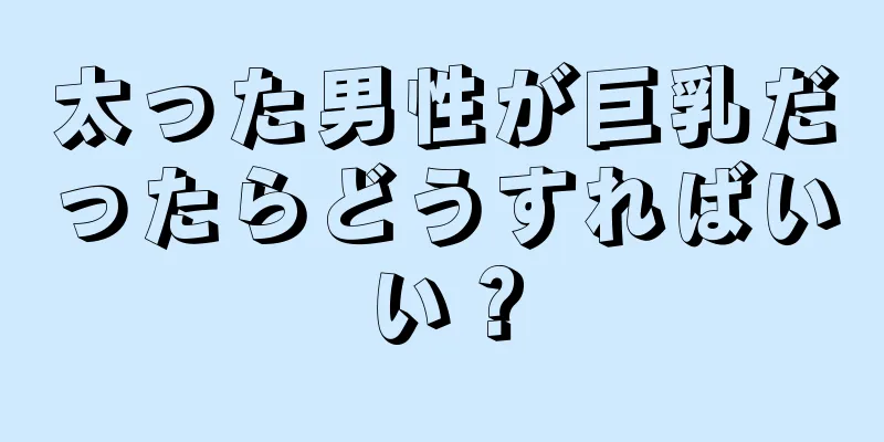 太った男性が巨乳だったらどうすればいい？
