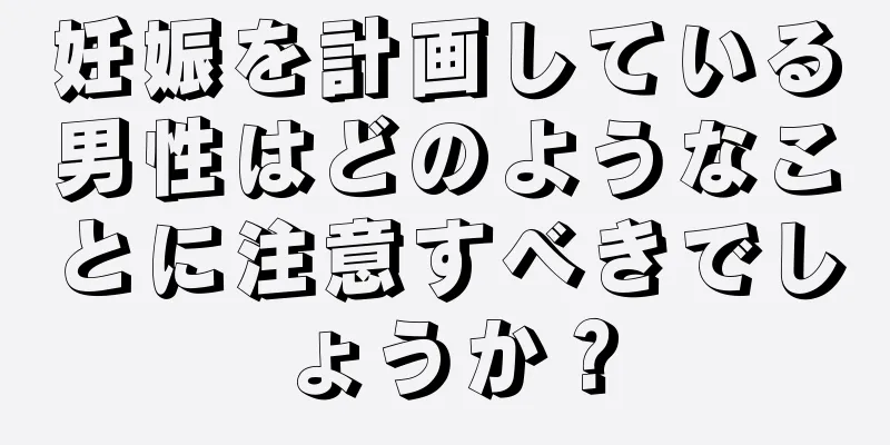 妊娠を計画している男性はどのようなことに注意すべきでしょうか？