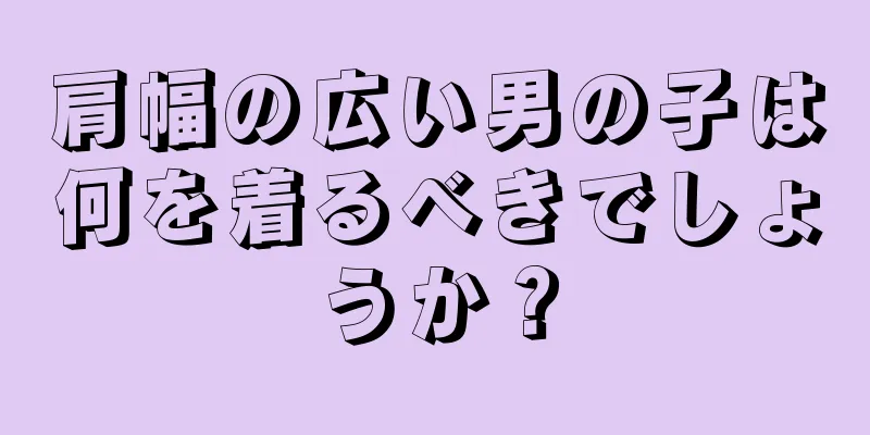 肩幅の広い男の子は何を着るべきでしょうか？