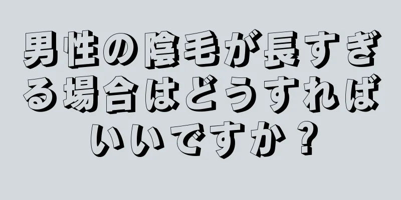 男性の陰毛が長すぎる場合はどうすればいいですか？