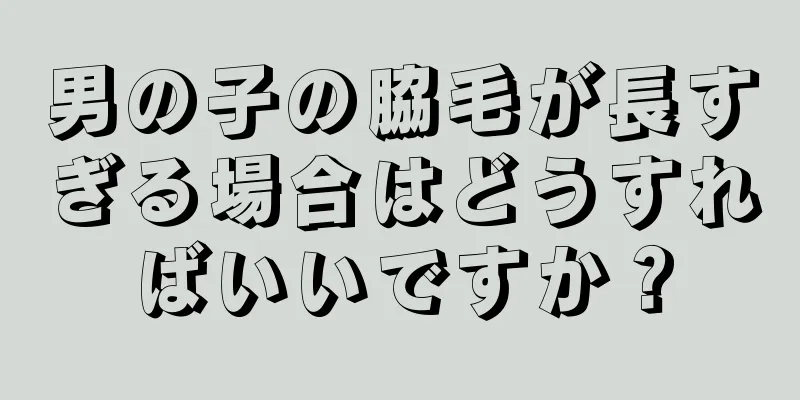 男の子の脇毛が長すぎる場合はどうすればいいですか？