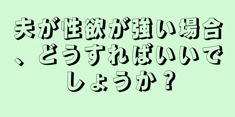 夫が性欲が強い場合、どうすればいいでしょうか？