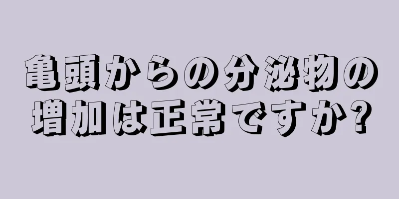 亀頭からの分泌物の増加は正常ですか?