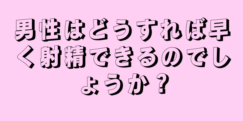 男性はどうすれば早く射精できるのでしょうか？