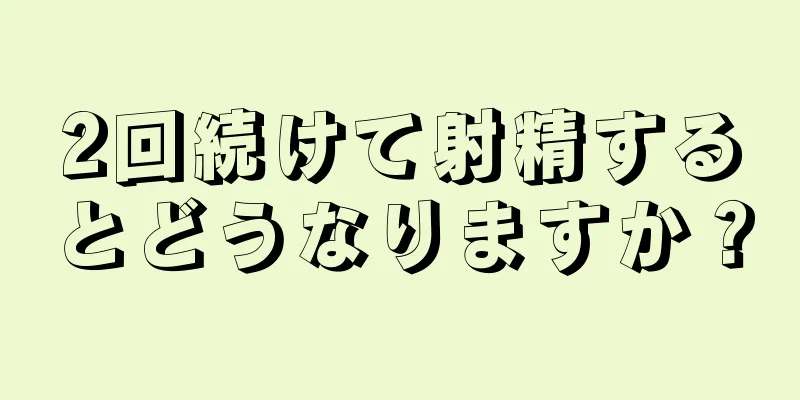 2回続けて射精するとどうなりますか？