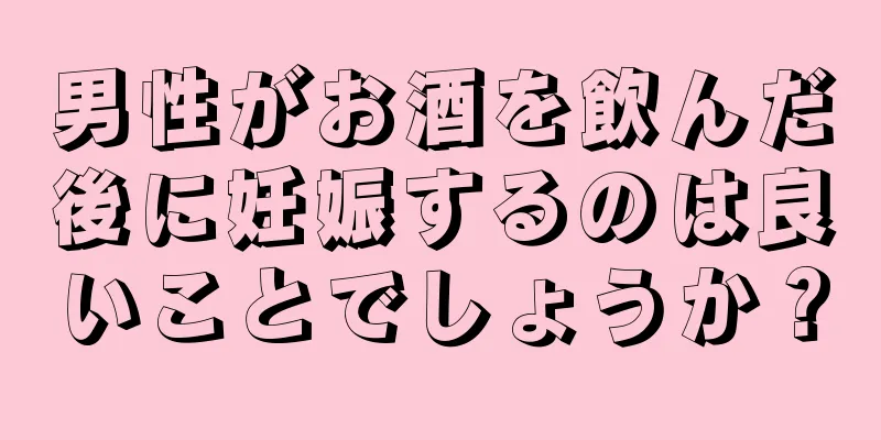 男性がお酒を飲んだ後に妊娠するのは良いことでしょうか？