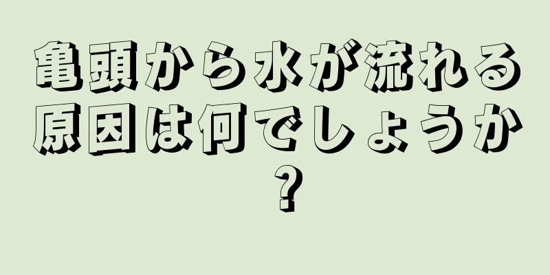亀頭から水が流れる原因は何でしょうか？
