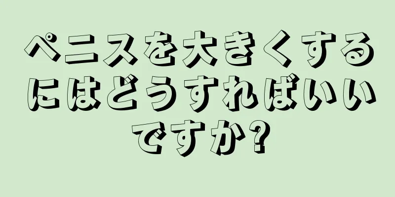 ペニスを大きくするにはどうすればいいですか?