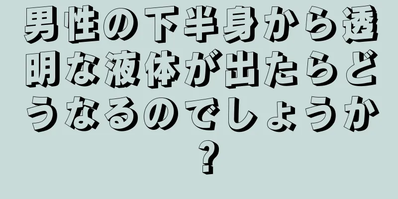 男性の下半身から透明な液体が出たらどうなるのでしょうか？