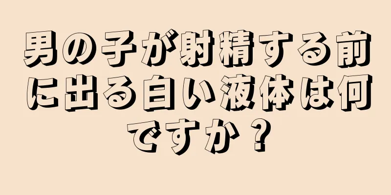 男の子が射精する前に出る白い液体は何ですか？