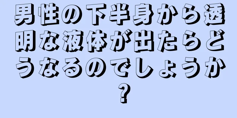 男性の下半身から透明な液体が出たらどうなるのでしょうか？