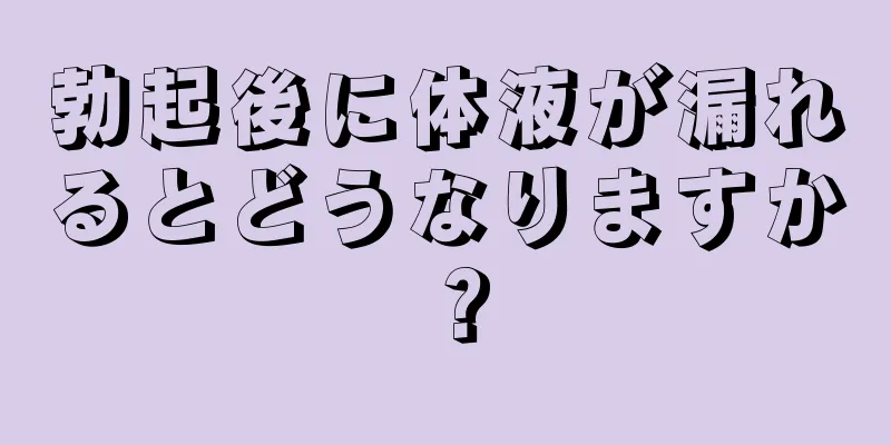 勃起後に体液が漏れるとどうなりますか？