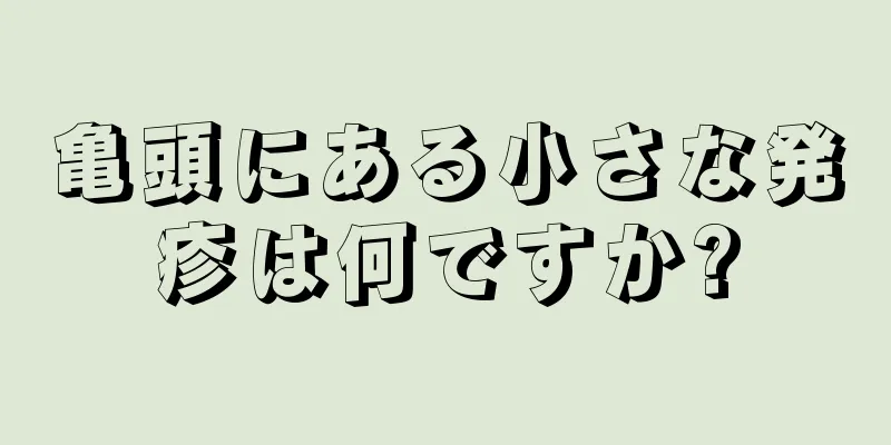 亀頭にある小さな発疹は何ですか?
