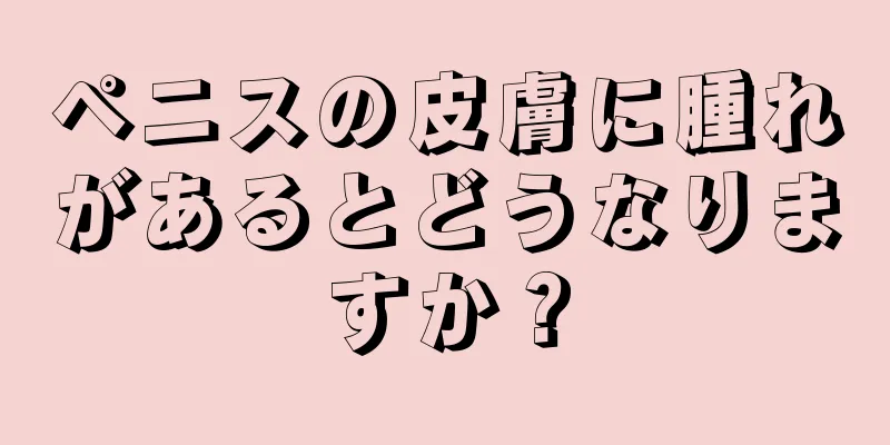 ペニスの皮膚に腫れがあるとどうなりますか？