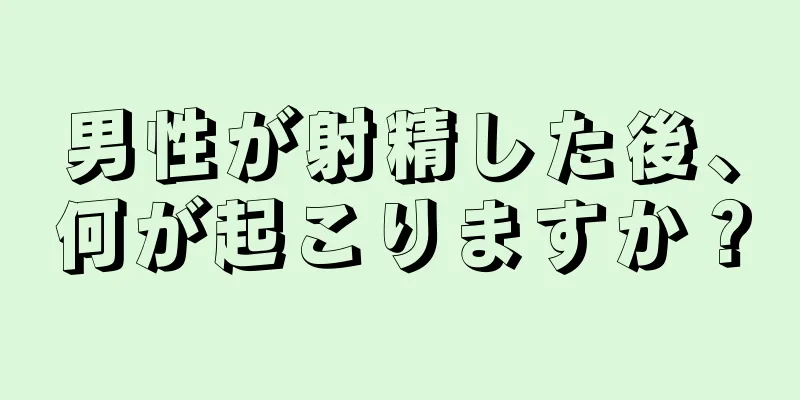 男性が射精した後、何が起こりますか？