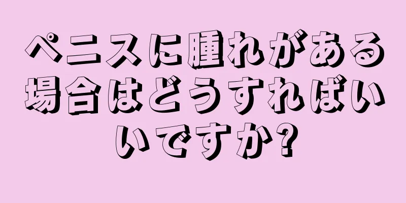 ペニスに腫れがある場合はどうすればいいですか?