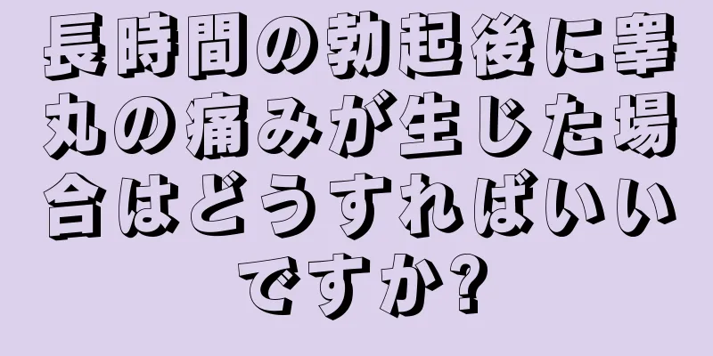 長時間の勃起後に睾丸の痛みが生じた場合はどうすればいいですか?