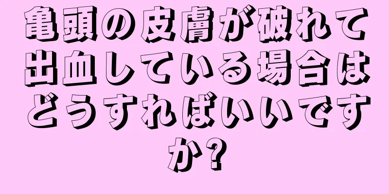 亀頭の皮膚が破れて出血している場合はどうすればいいですか?