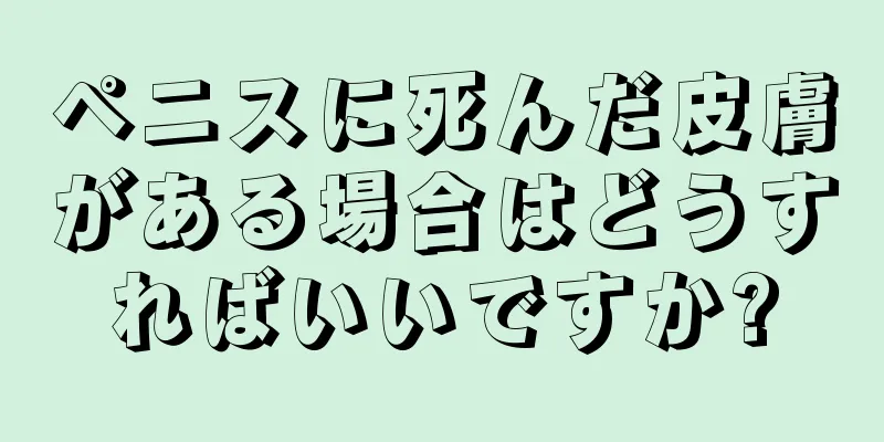 ペニスに死んだ皮膚がある場合はどうすればいいですか?