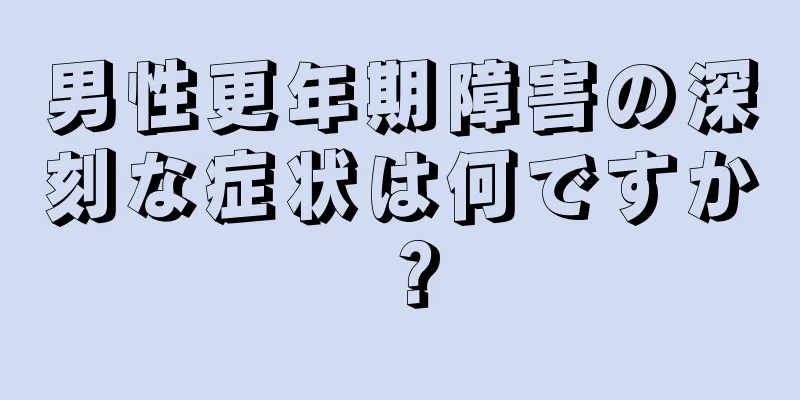 男性更年期障害の深刻な症状は何ですか？