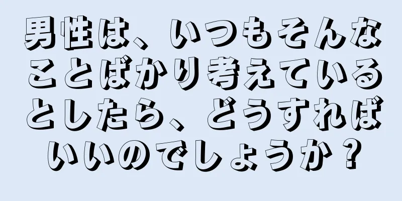 男性は、いつもそんなことばかり考えているとしたら、どうすればいいのでしょうか？