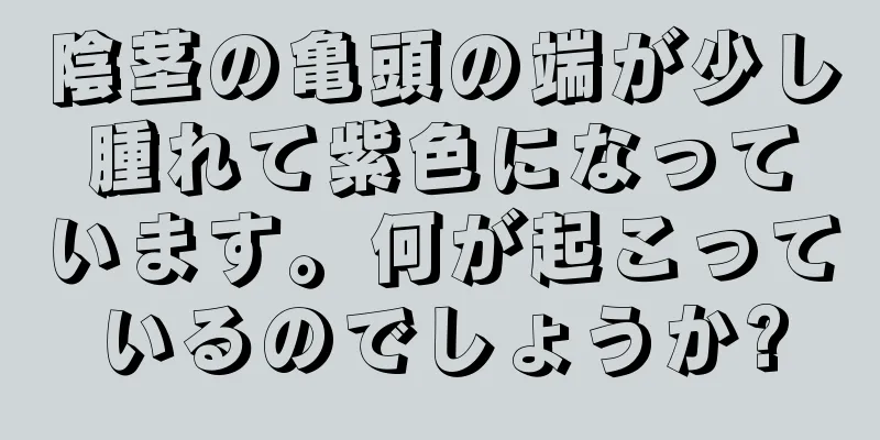 陰茎の亀頭の端が少し腫れて紫色になっています。何が起こっているのでしょうか?