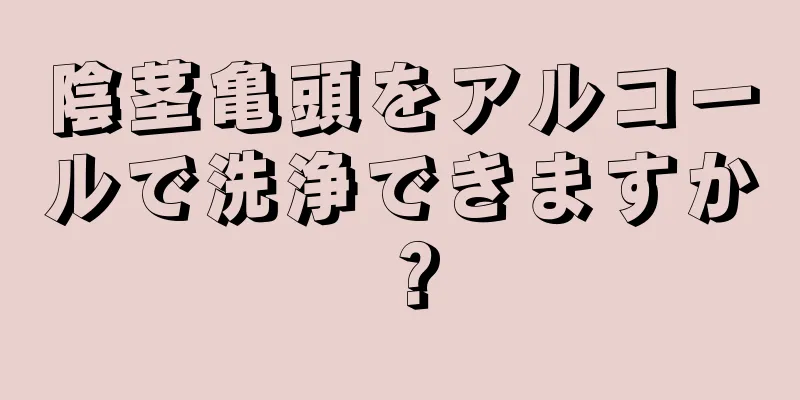 陰茎亀頭をアルコールで洗浄できますか？